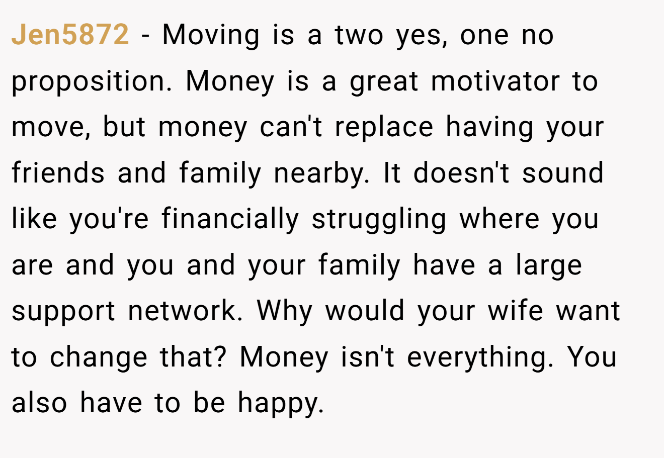 Jen5872 − Moving is a two yes, one no proposition. Money is a great motivator to move, but money can't replace having your friends and family nearby. It doesn't sound like you're financially struggling where you are and you and your family have a large support network. Why would your wife want to change that? Money isn't everything. You also have to be happy. 
