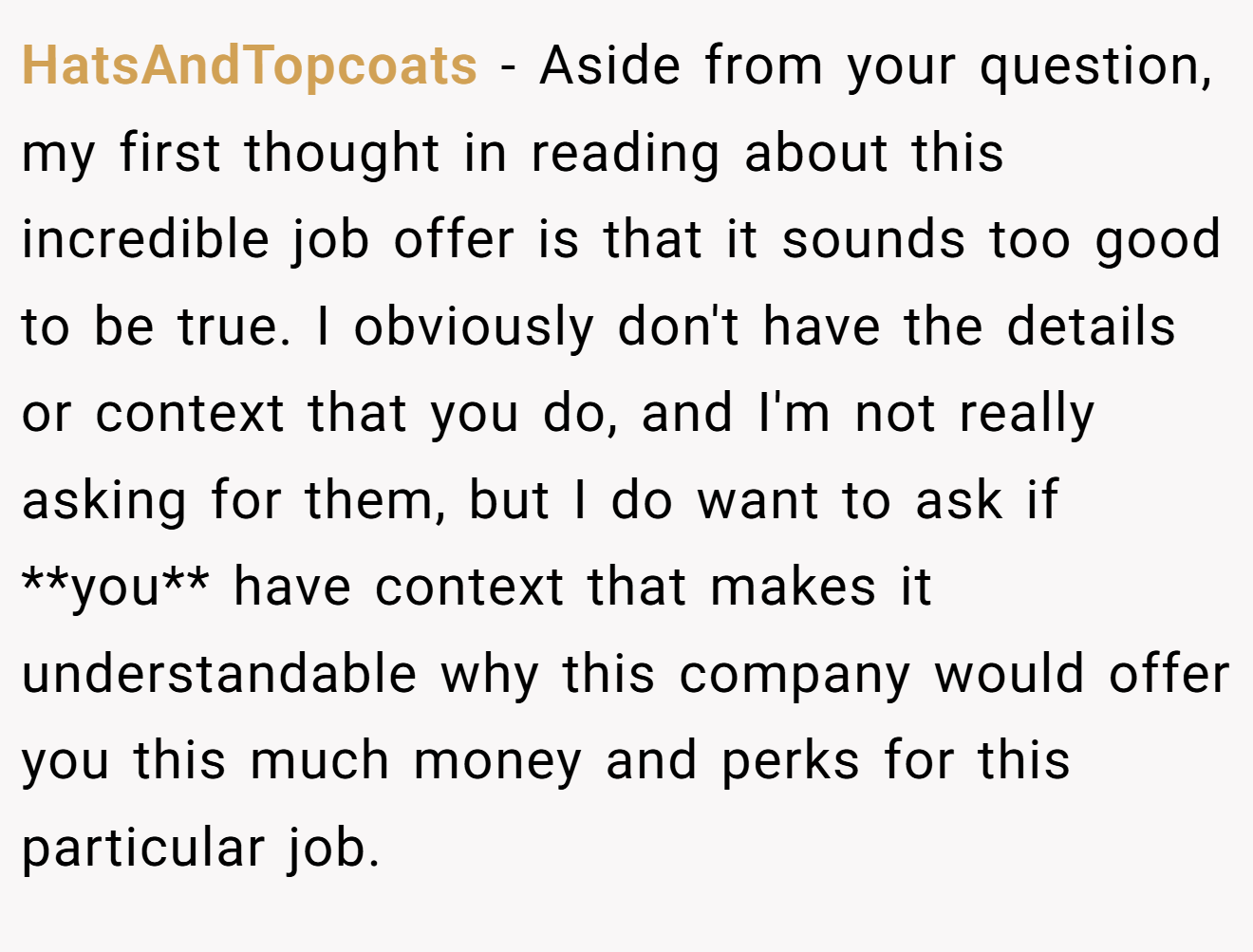 HatsAndTopcoats − Aside from your question, my first thought in reading about this incredible job offer is that it sounds too good to be true. I obviously don't have the details or context that you do, and I'm not really asking for them, but I do want to ask if **you** have context that makes it understandable why this company would offer you this much money and perks for this particular job.