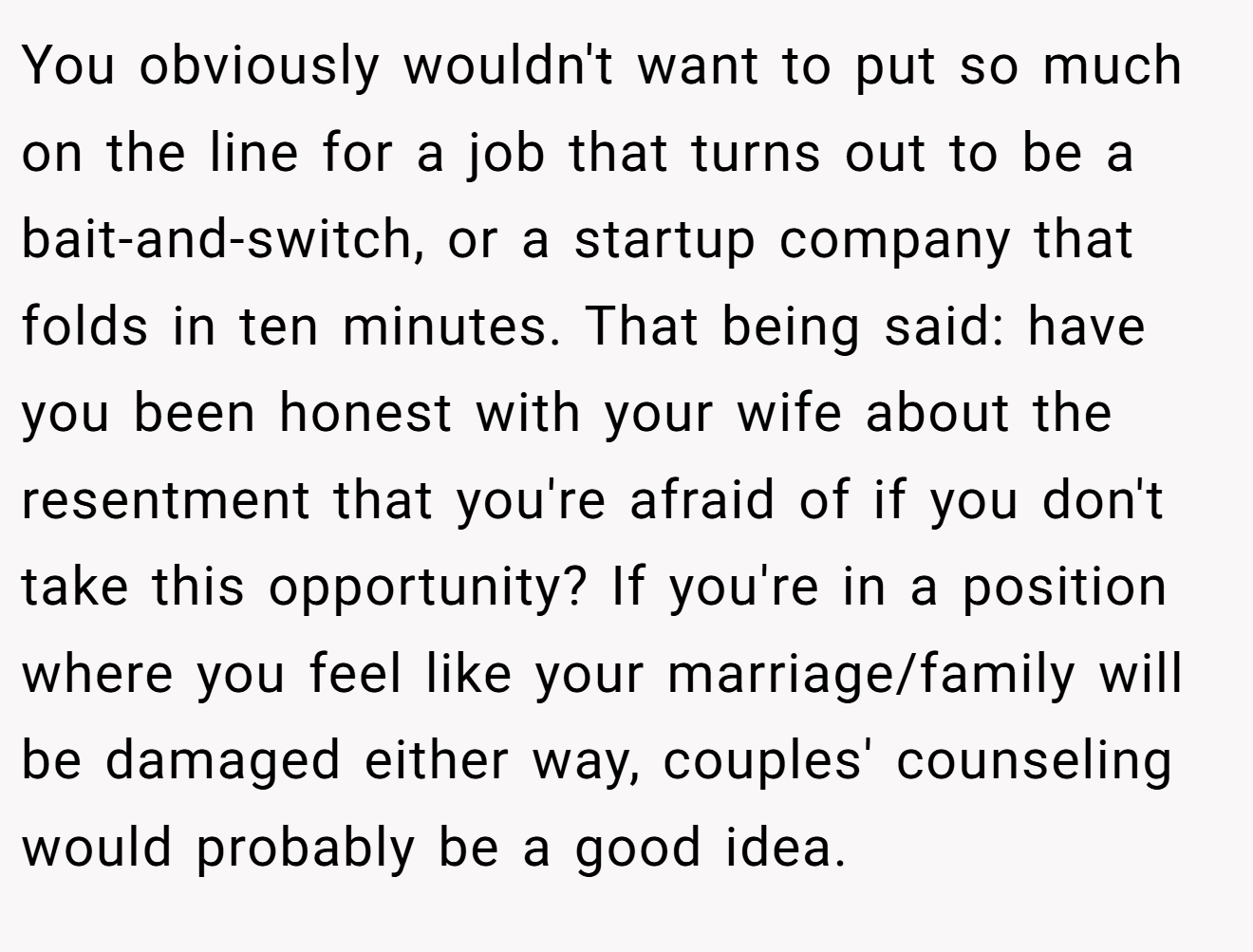 You obviously wouldn't want to put so much on the line for a job that turns out to be a bait-and-switch, or a startup company that folds in ten minutes. That being said: have you been honest with your wife about the resentment that you're afraid of if you don't take this opportunity? If you're in a position where you feel like your marriage/family will be damaged either way, couples' counseling would probably be a good idea.