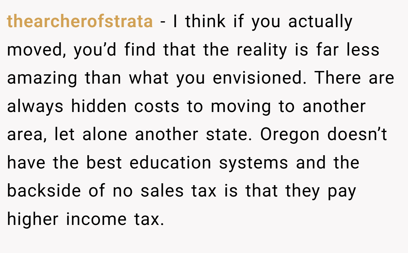 thearcherofstrata − I think if you actually moved, you’d find that the reality is far less amazing than what you envisioned. There are always hidden costs to moving to another area, let alone another state. Oregon doesn’t have the best education systems and the backside of no sales tax is that they pay higher income tax.