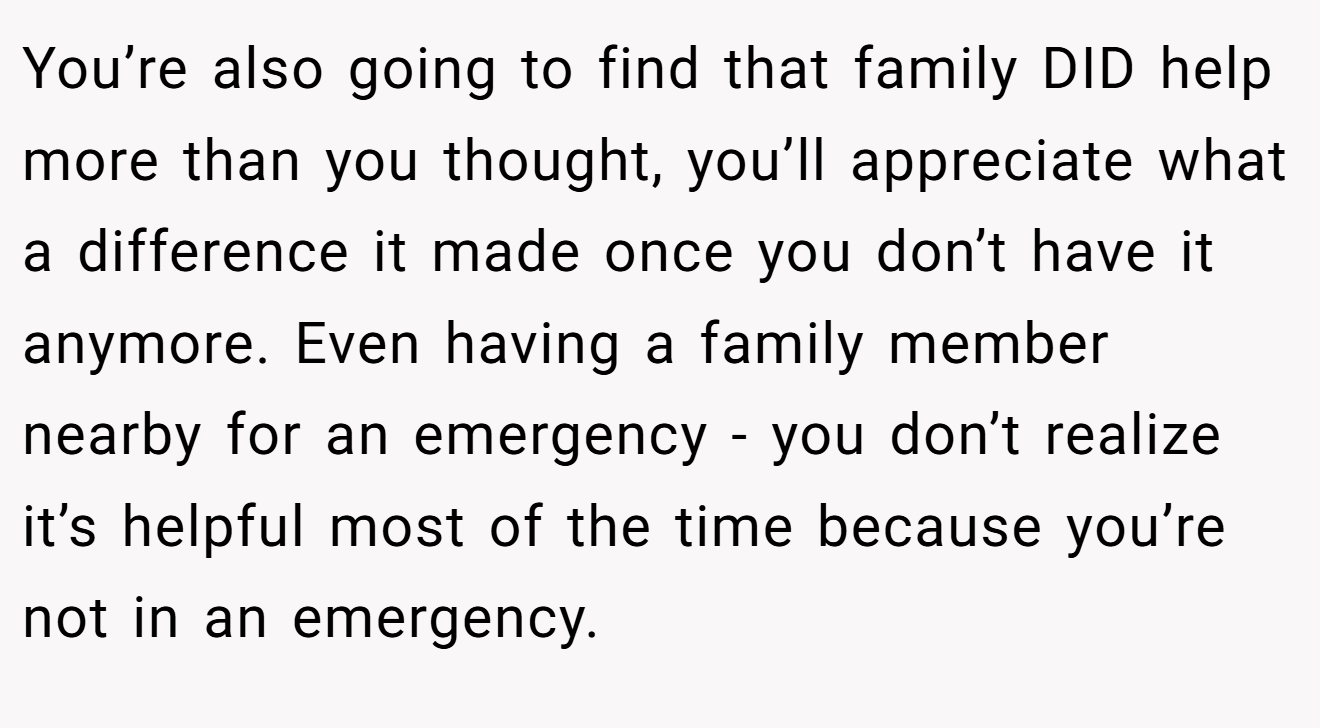 You’re also going to find that family DID help more than you thought, you’ll appreciate what a difference it made once you don’t have it anymore. Even having a family member nearby for an emergency - you don’t realize it’s helpful most of the time because you’re not in an emergency.