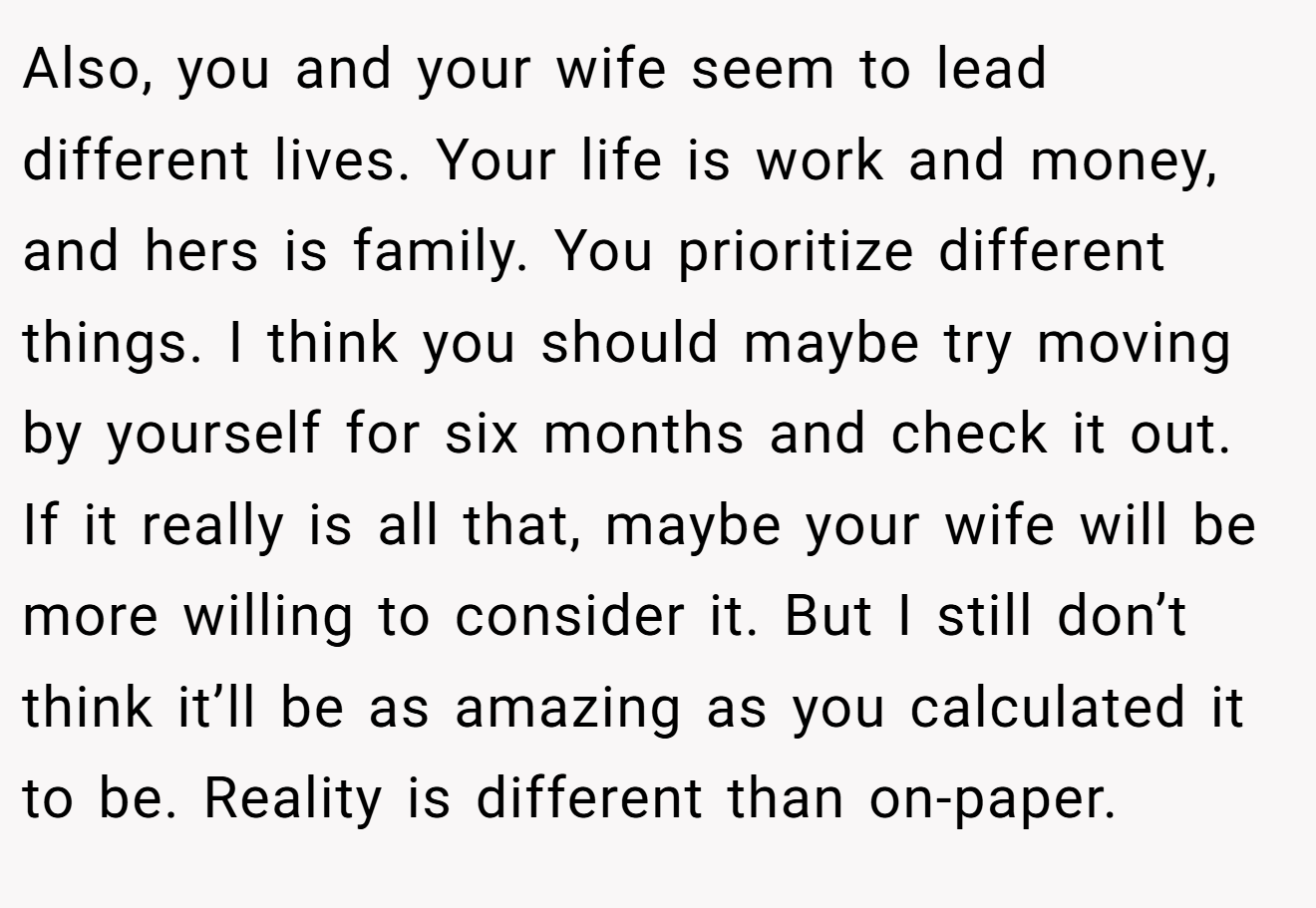Also, you and your wife seem to lead different lives. Your life is work and money, and hers is family. You prioritize different things. I think you should maybe try moving by yourself for six months and check it out. If it really is all that, maybe your wife will be more willing to consider it. But I still don’t think it’ll be as amazing as you calculated it to be. Reality is different than on-paper.