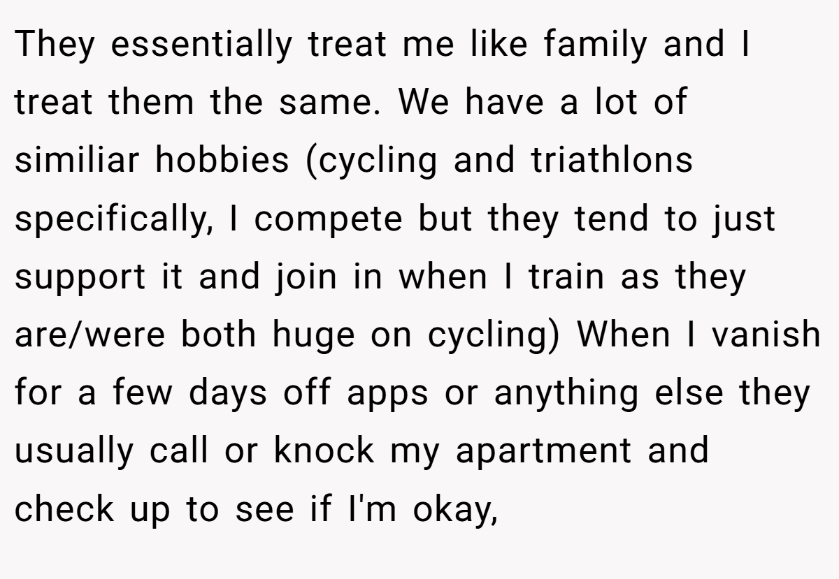 They essentially treat me like family and I treat them the same. We have a lot of similiar hobbies (cycling and triathlons specifically, I compete but they tend to just support it and join in when I train as they are/were both huge on cycling) When I vanish for a few days off apps or anything else they usually call or knock my apartment and check up to see if I'm okay,