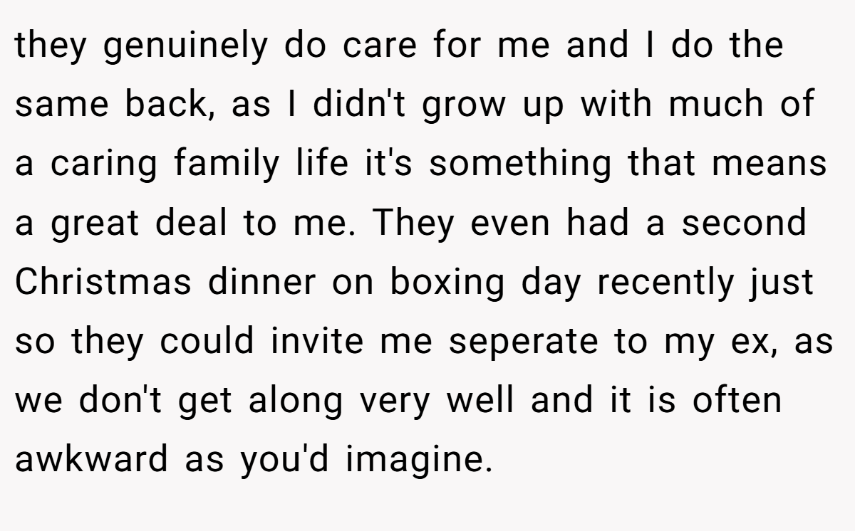 they genuinely do care for me and I do the same back, as I didn't grow up with much of a caring family life it's something that means a great deal to me. They even had a second Christmas dinner on boxing day recently just so they could invite me seperate to my ex, as we don't get along very well and it is often awkward as you'd imagine.