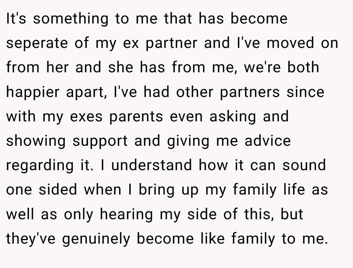 It's something to me that has become seperate of my ex partner and I've moved on from her and she has from me, we're both happier apart, I've had other partners since with my exes parents even asking and showing support and giving me advice regarding it. I understand how it can sound one sided when I bring up my family life as well as only hearing my side of this, but they've genuinely become like family to me.