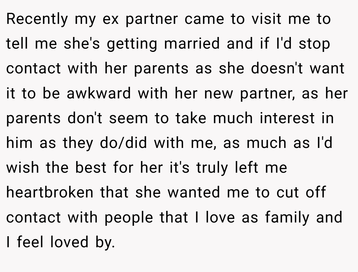 Recently my ex partner came to visit me to tell me she's getting married and if I'd stop contact with her parents as she doesn't want it to be awkward with her new partner, as her parents don't seem to take much interest in him as they do/did with me, as much as I'd wish the best for her it's truly left me heartbroken that she wanted me to cut off contact with people that I love as family and I feel loved by.