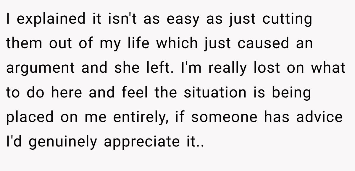 I explained it isn't as easy as just cutting them out of my life which just caused an argument and she left. I'm really lost on what to do here and feel the situation is being placed on me entirely, if someone has advice I'd genuinely appreciate it.. ​