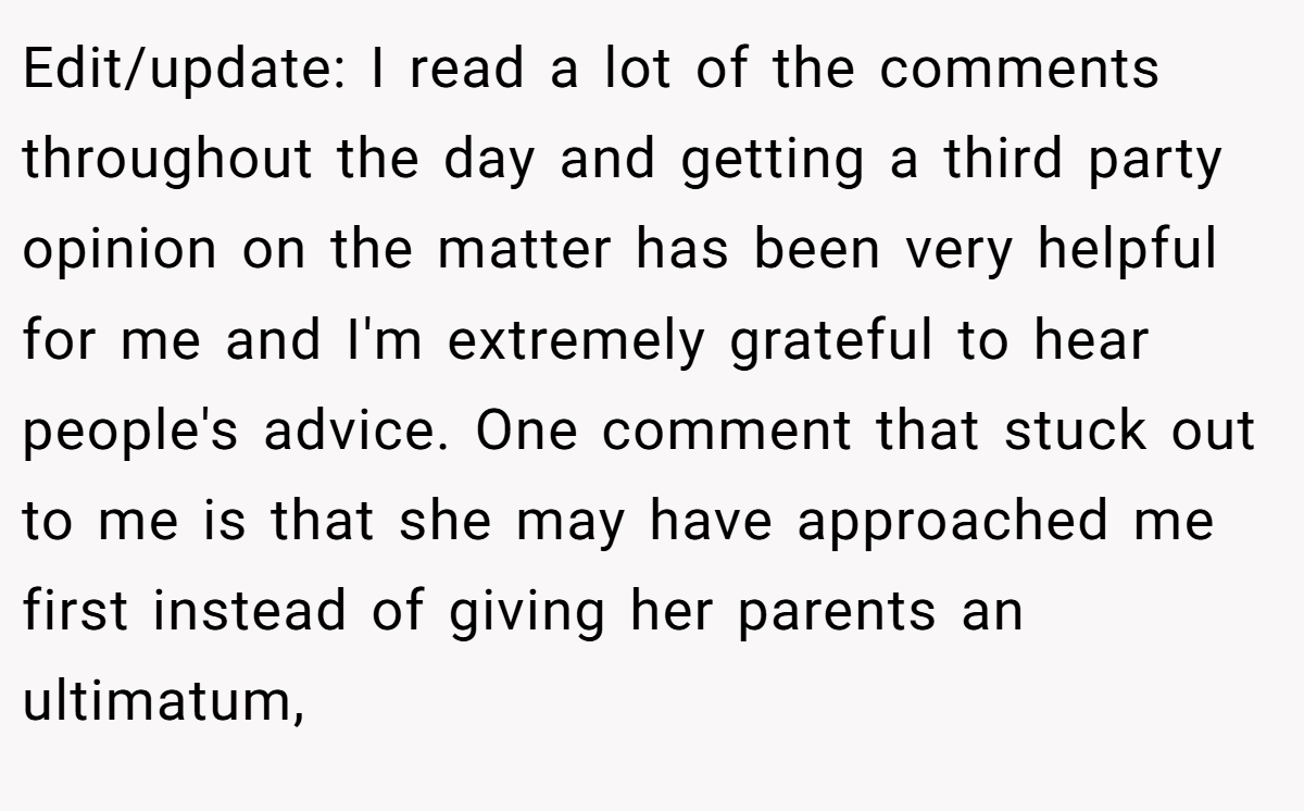 Edit/update: I read a lot of the comments throughout the day and getting a third party opinion on the matter has been very helpful for me and I'm extremely grateful to hear people's advice. One comment that stuck out to me is that she may have approached me first instead of giving her parents an ultimatum,