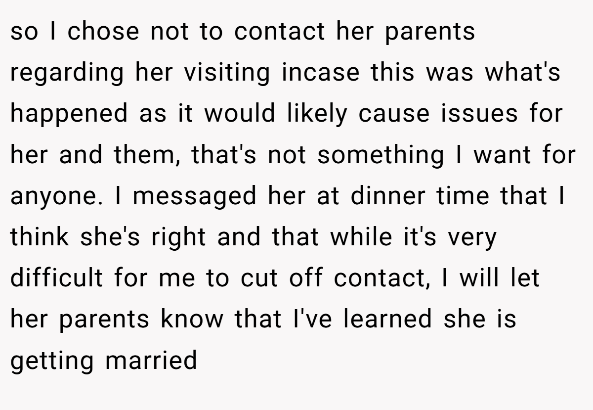 so I chose not to contact her parents regarding her visiting incase this was what's happened as it would likely cause issues for her and them, that's not something I want for anyone. I messaged her at dinner time that I think she's right and that while it's very difficult for me to cut off contact, I will let her parents know that I've learned she is getting married