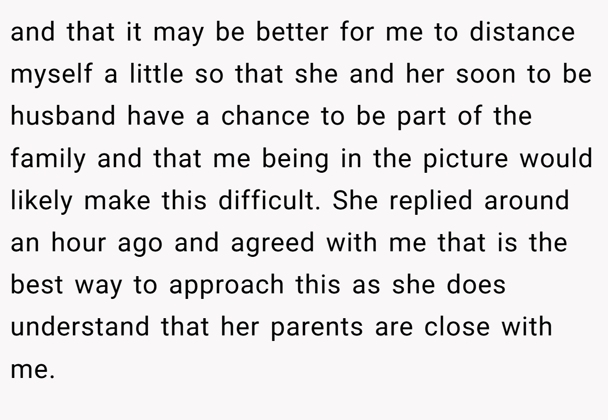and that it may be better for me to distance myself a little so that she and her soon to be husband have a chance to be part of the family and that me being in the picture would likely make this difficult. She replied around an hour ago and agreed with me that is the best way to approach this as she does understand that her parents are close with me.