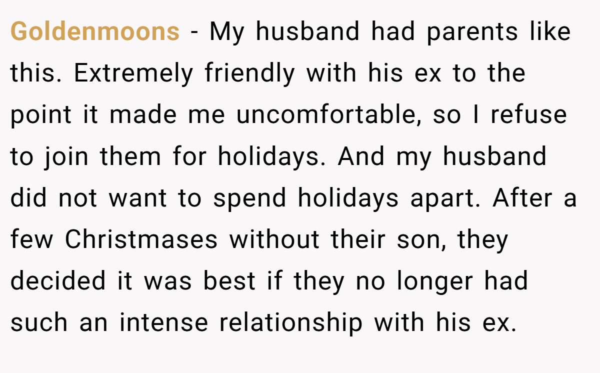 Goldenmoons − My husband had parents like this. Extremely friendly with his ex to the point it made me uncomfortable, so I refuse to join them for holidays. And my husband did not want to spend holidays apart. After a few Christmases without their son, they decided it was best if they no longer had such an intense relationship with his ex.