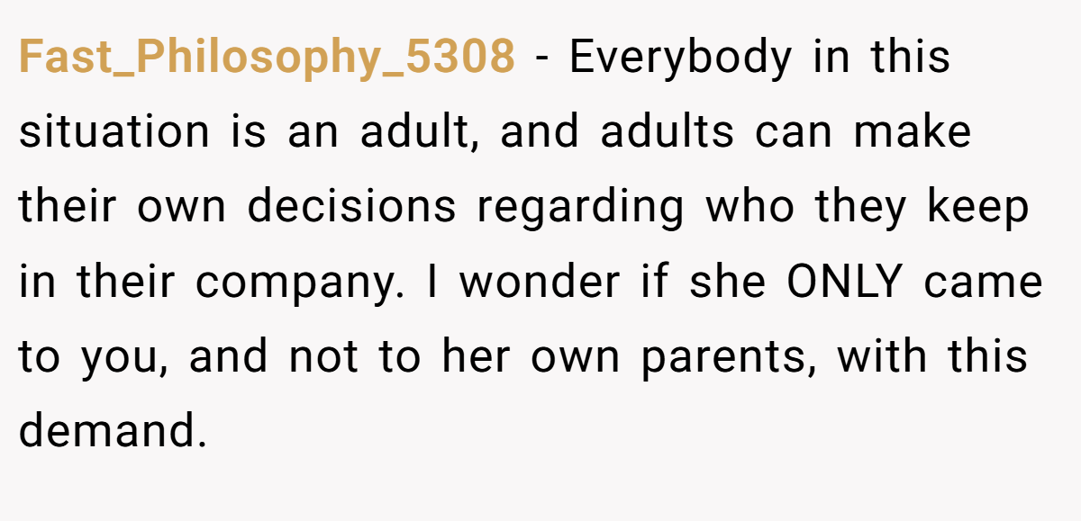 Fast_Philosophy_5308 − Everybody in this situation is an adult, and adults can make their own decisions regarding who they keep in their company. I wonder if she ONLY came to you, and not to her own parents, with this demand.