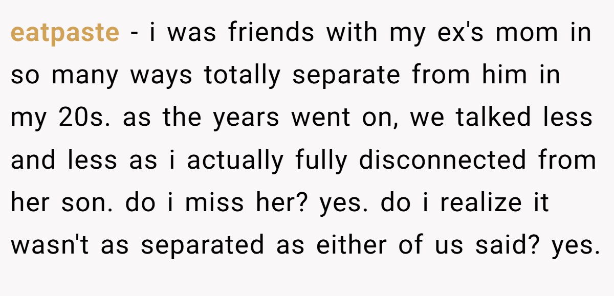 eatpaste − i was friends with my ex's mom in so many ways totally separate from him in my 20s. as the years went on, we talked less and less as i actually fully disconnected from her son. do i miss her? yes. do i realize it wasn't as separated as either of us said? yes.
