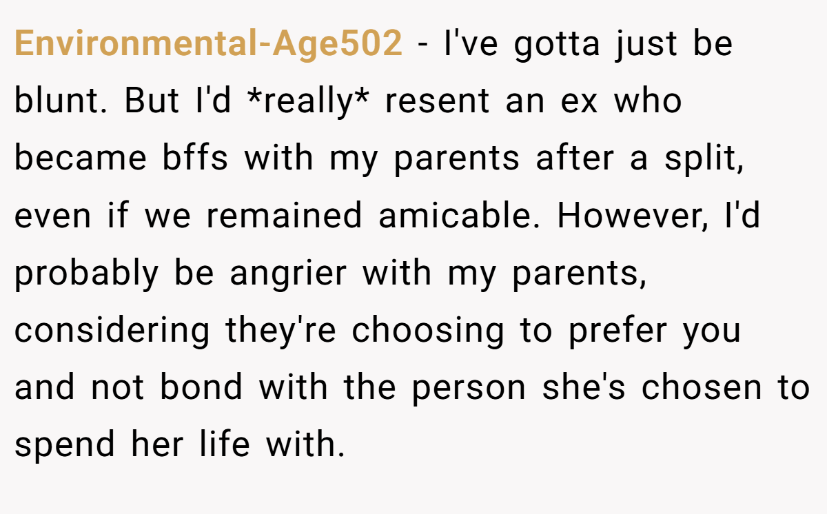 Environmental-Age502 − I've gotta just be blunt. But I'd *really* resent an ex who became bffs with my parents after a split, even if we remained amicable. However, I'd probably be angrier with my parents, considering they're choosing to prefer you and not bond with the person she's chosen to spend her life with.