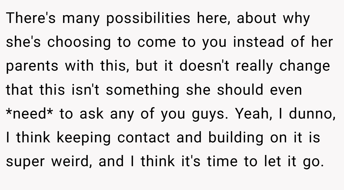 There's many possibilities here, about why she's choosing to come to you instead of her parents with this, but it doesn't really change that this isn't something she should even *need* to ask any of you guys. Yeah, I dunno, I think keeping contact and building on it is super weird, and I think it's time to let it go.