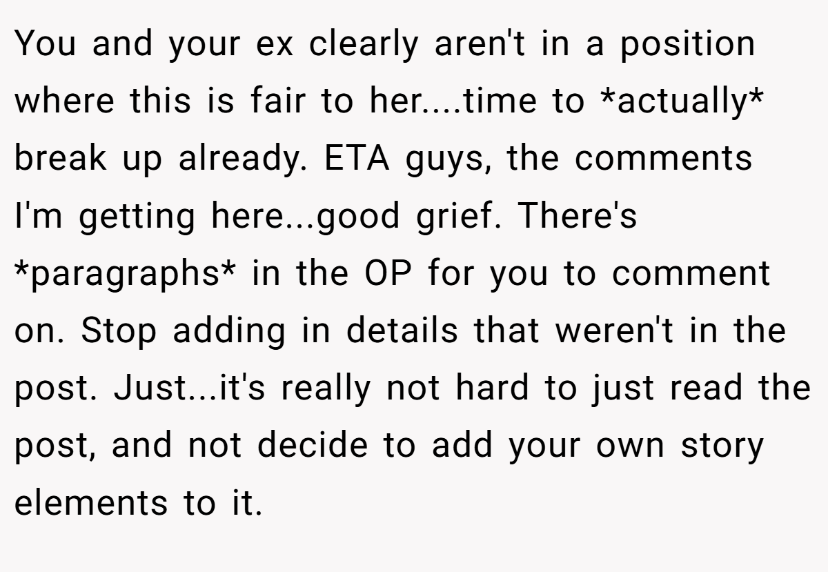 You and your ex clearly aren't in a position where this is fair to her....time to *actually* break up already. ETA guys, the comments I'm getting here...good grief. There's *paragraphs* in the OP for you to comment on. Stop adding in details that weren't in the post. Just...it's really not hard to just read the post, and not decide to add your own story elements to it.