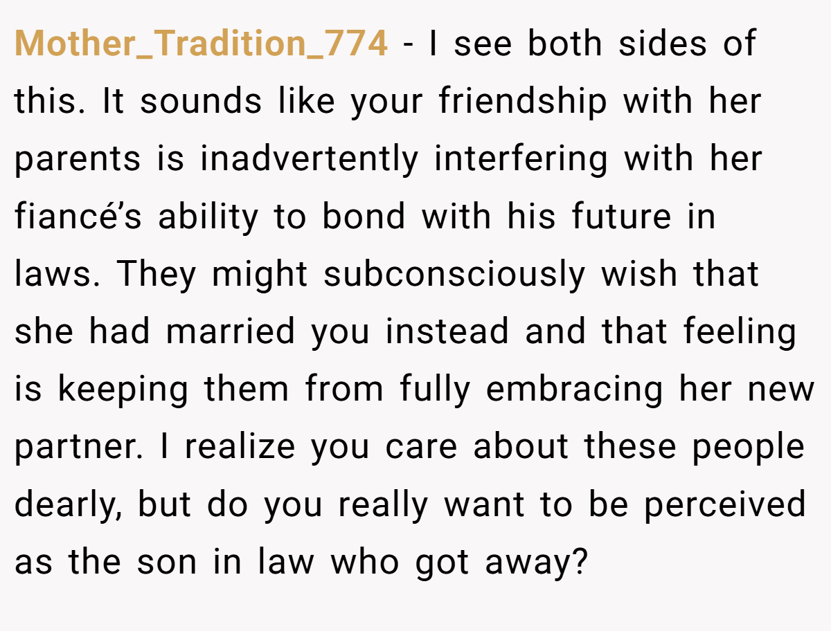 Mother_Tradition_774 − I see both sides of this. It sounds like your friendship with her parents is inadvertently interfering with her fiancé’s ability to bond with his future in laws. They might subconsciously wish that she had married you instead and that feeling is keeping them from fully embracing her new partner. I realize you care about these people dearly, but do you really want to be perceived as the son in law who got away?