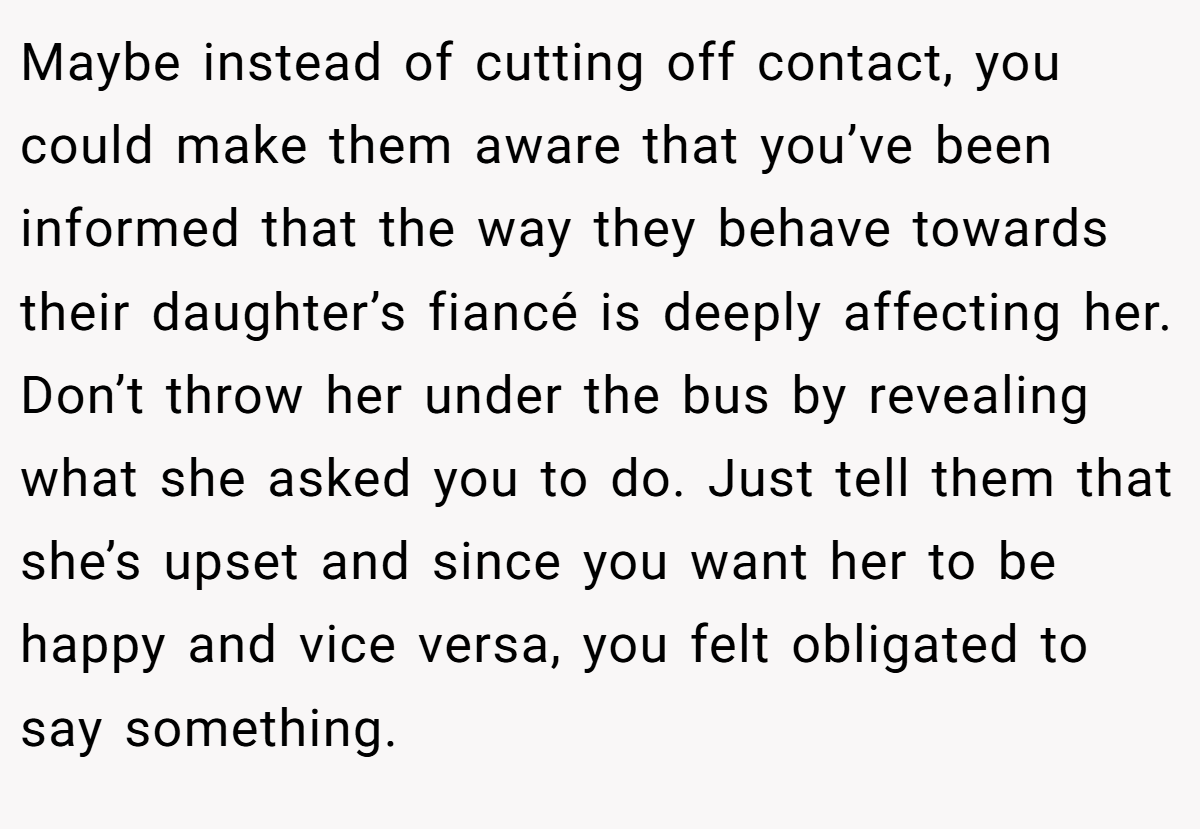 Maybe instead of cutting off contact, you could make them aware that you’ve been informed that the way they behave towards their daughter’s fiancé is deeply affecting her. Don’t throw her under the bus by revealing what she asked you to do. Just tell them that she’s upset and since you want her to be happy and vice versa, you felt obligated to say something.