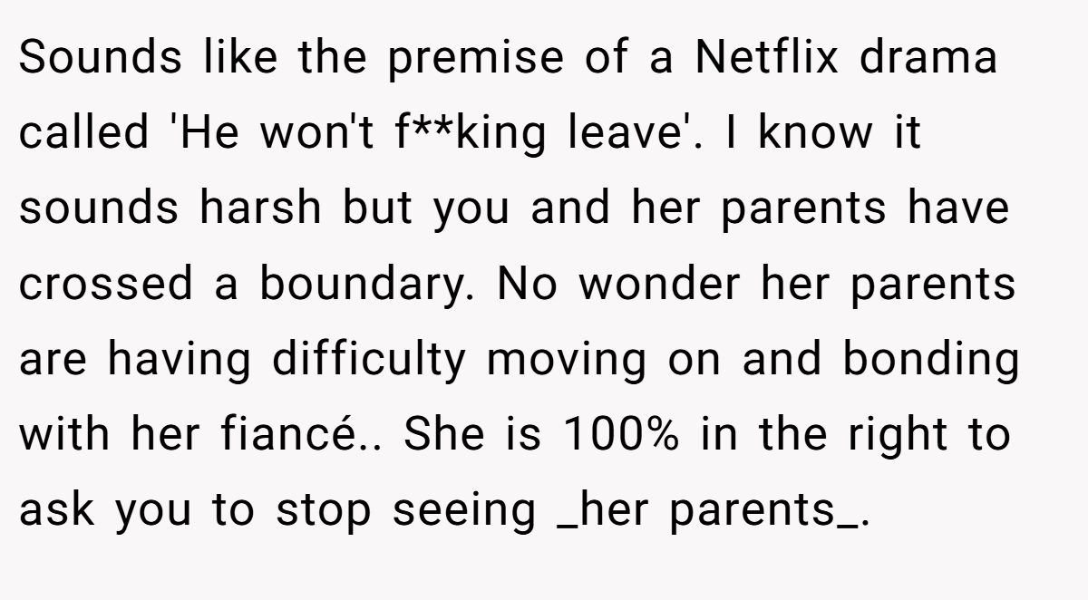 Sounds like the premise of a Netflix drama called 'He won't f**king leave'. I know it sounds harsh but you and her parents have crossed a boundary. No wonder her parents are having difficulty moving on and bonding with her fiancé.. She is 100% in the right to ask you to stop seeing _her parents_.