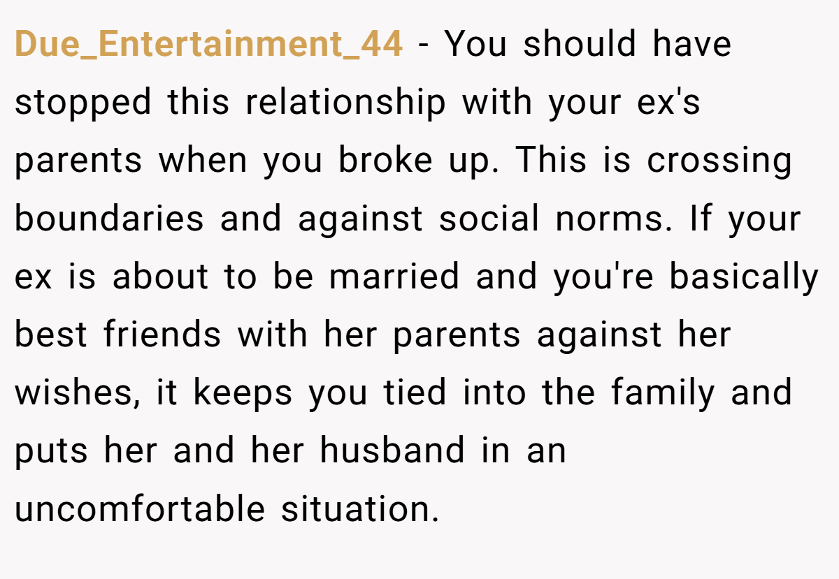 Due_Entertainment_44 − You should have stopped this relationship with your ex's parents when you broke up. This is crossing boundaries and against social norms. If your ex is about to be married and you're basically best friends with her parents against her wishes, it keeps you tied into the family and puts her and her husband in an uncomfortable situation.