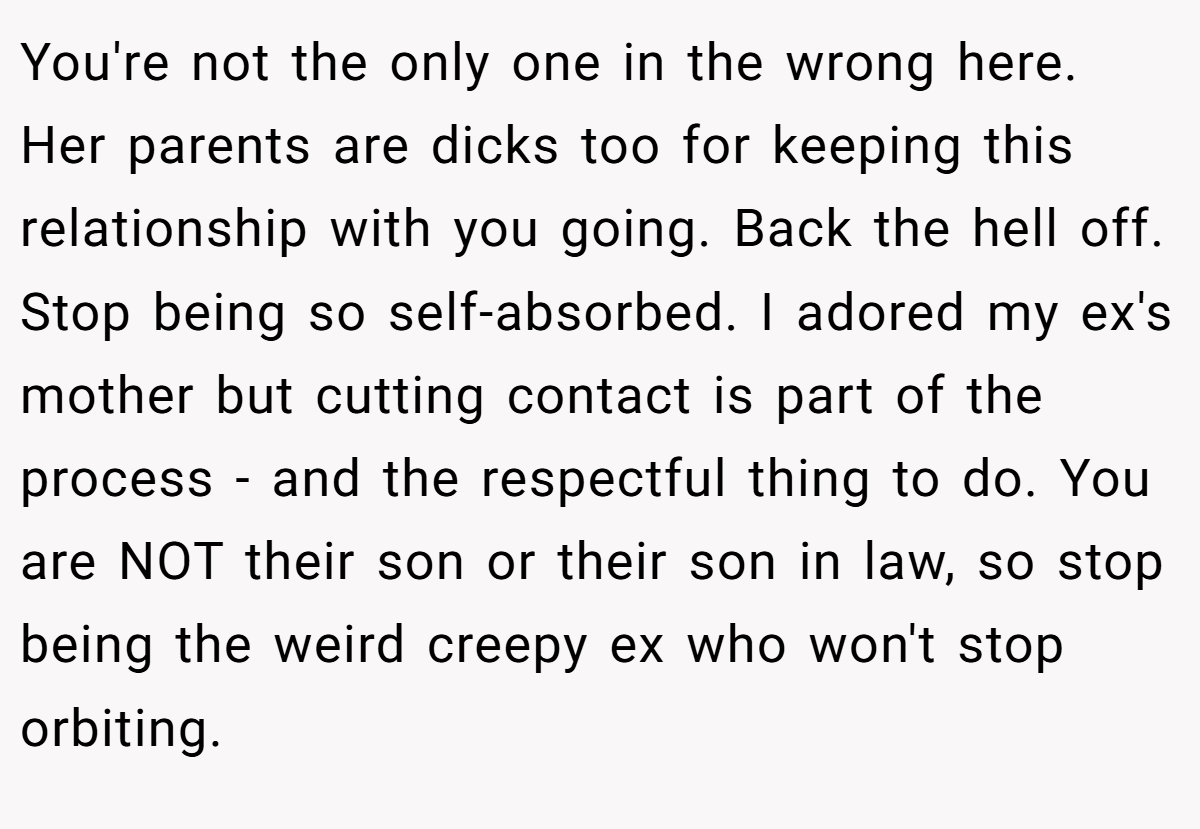 You're not the only one in the wrong here. Her parents are dicks too for keeping this relationship with you going. Back the hell off. Stop being so self-absorbed. I adored my ex's mother but cutting contact is part of the process - and the respectful thing to do. You are NOT their son or their son in law, so stop being the weird creepy ex who won't stop orbiting.