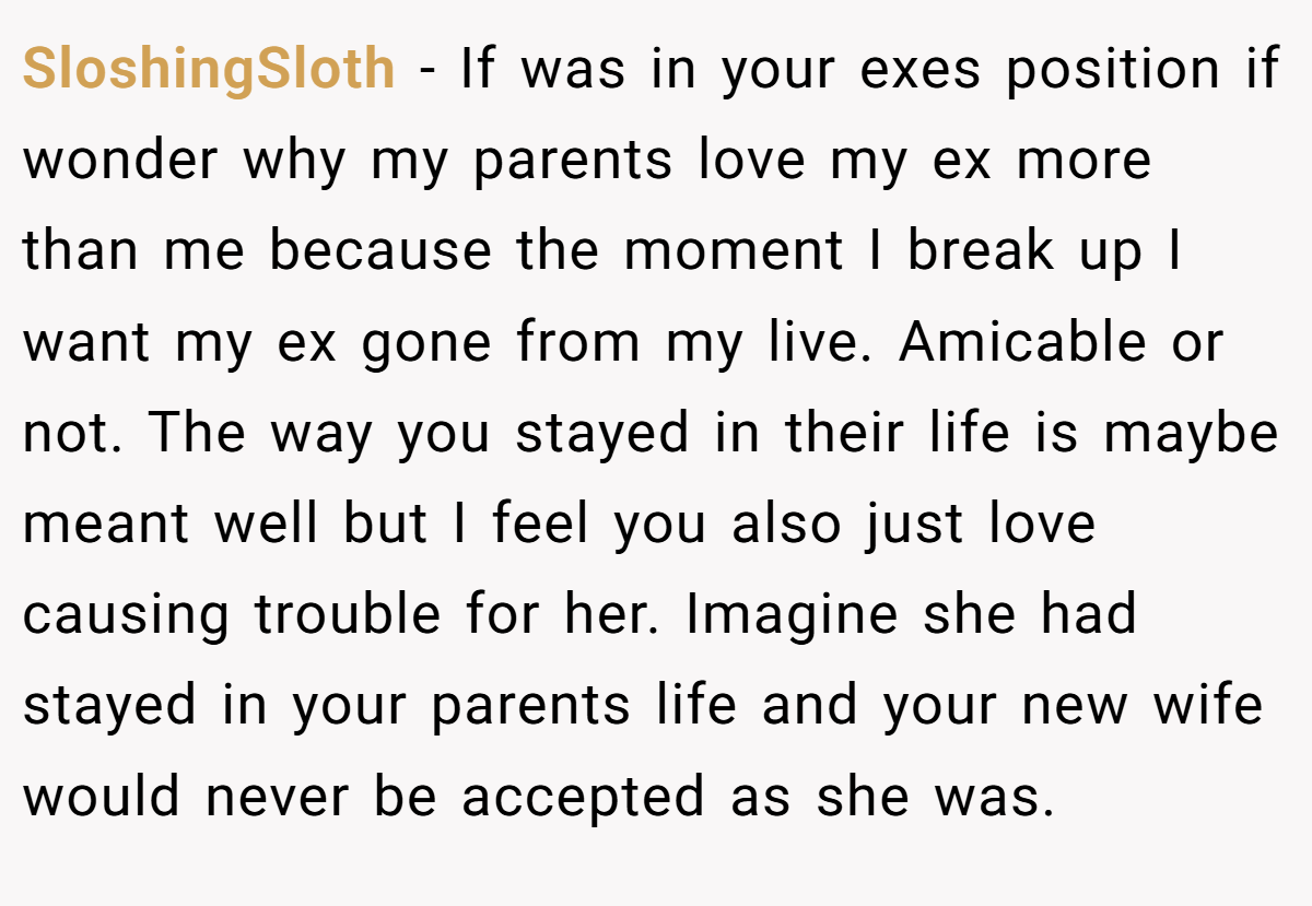 SloshingSloth − If was in your exes position if wonder why my parents love my ex more than me because the moment I break up I want my ex gone from my live. Amicable or not. The way you stayed in their life is maybe meant well but I feel you also just love causing trouble for her. Imagine she had stayed in your parents life and your new wife would never be accepted as she was.