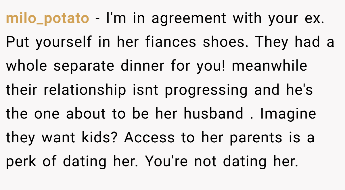milo_potato − I'm in agreement with your ex. Put yourself in her fiances shoes. They had a whole separate dinner for you! meanwhile their relationship isnt progressing and he's the one about to be her husband . Imagine they want kids? Access to her parents is a perk of dating her. You're not dating her.