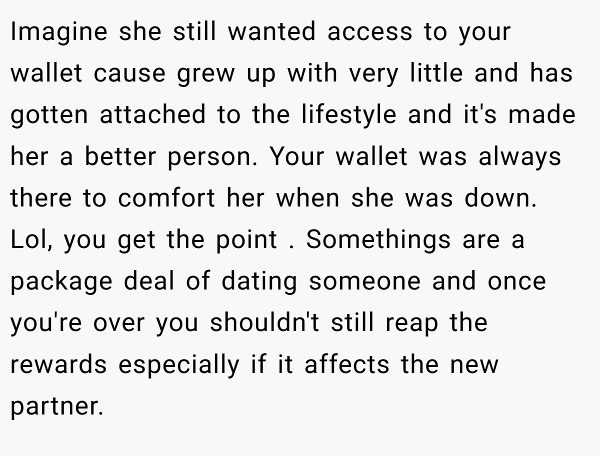 Imagine she still wanted access to your wallet cause grew up with very little and has gotten attached to the lifestyle and it's made her a better person. Your wallet was always there to comfort her when she was down. Lol, you get the point . Somethings are a package deal of dating someone and once you're over you shouldn't still reap the rewards especially if it affects the new partner.