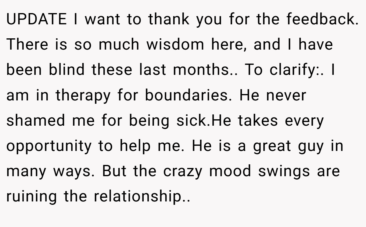 UPDATE I want to thank you for the feedback. There is so much wisdom here, and I have been blind these last months.. To clarify:. I am in therapy for boundaries. He never shamed me for being sick.He takes every opportunity to help me. He is a great guy in many ways. But the crazy mood swings are ruining the relationship..
