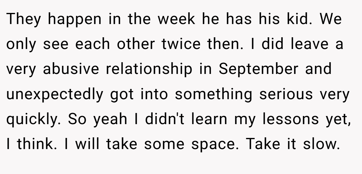 They happen in the week he has his kid. We only see each other twice then. I did leave a very abusive relationship in September and unexpectedly got into something serious very quickly. So yeah I didn't learn my lessons yet, I think. I will take some space. Take it slow.