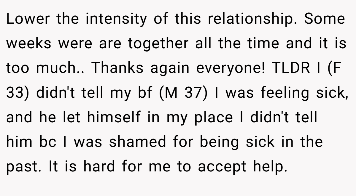 Lower the intensity of this relationship. Some weeks were are together all the time and it is too much.. Thanks again everyone! TLDR I (F 33) didn't tell my bf (M 37) I was feeling sick, and he let himself in my place I didn't tell him bc I was shamed for being sick in the past. It is hard for me to accept help.