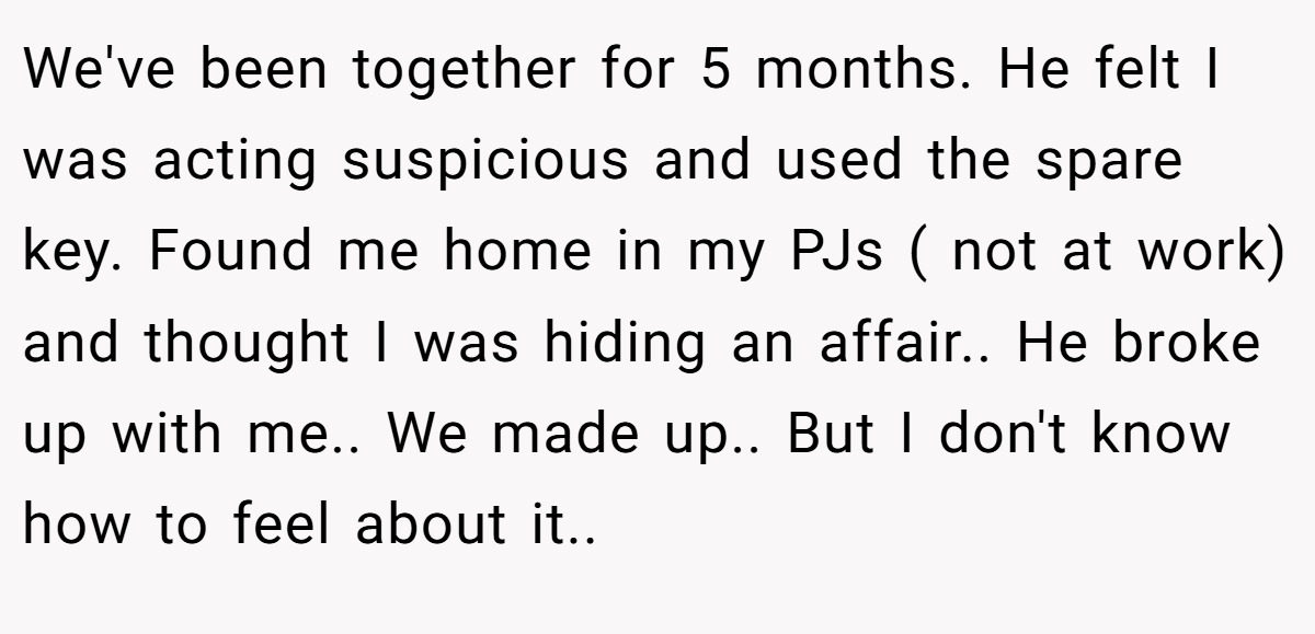 We've been together for 5 months. He felt I was acting suspicious and used the spare key. Found me home in my PJs ( not at work) and thought I was hiding an affair.. He broke up with me.. We made up.. But I don't know how to feel about it..