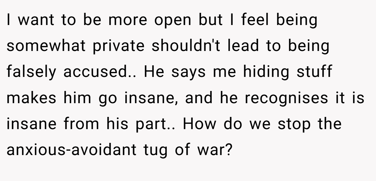 I want to be more open but I feel being somewhat private shouldn't lead to being falsely accused.. He says me hiding stuff makes him go insane, and he recognises it is insane from his part.. How do we stop the anxious-avoidant tug of war?