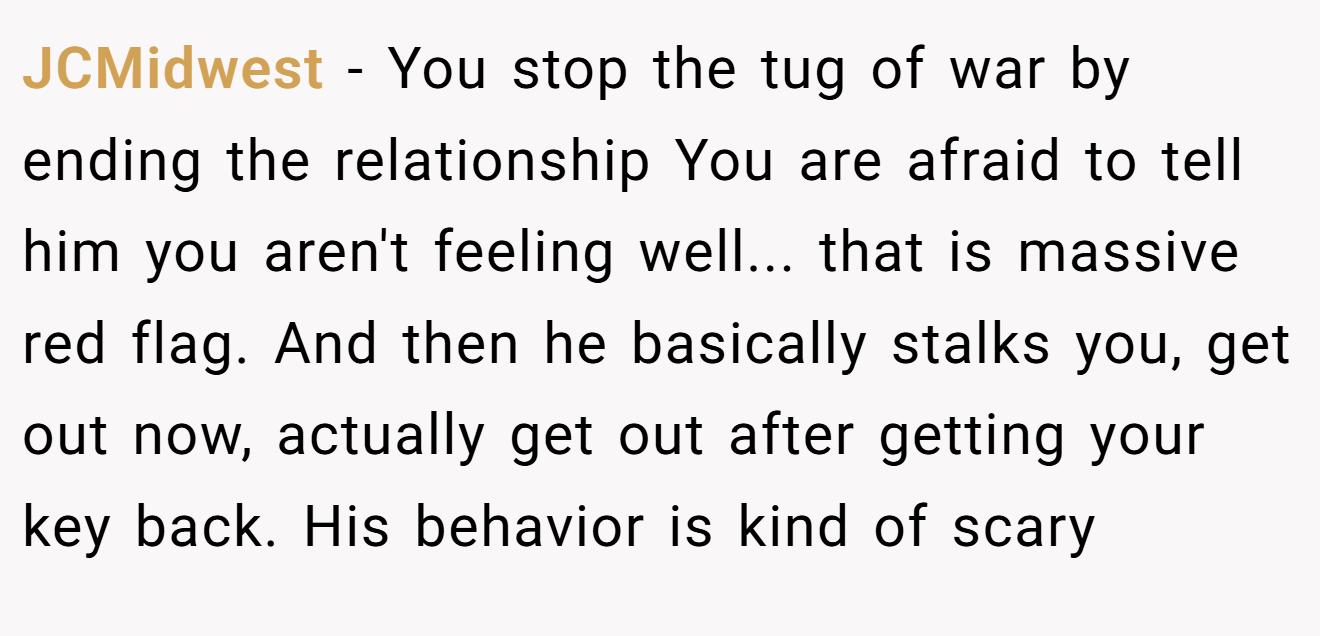 JCMidwest − You stop the tug of war by ending the relationship You are afraid to tell him you aren't feeling well... that is massive red flag. And then he basically stalks you, get out now, actually get out after getting your key back. His behavior is kind of scary