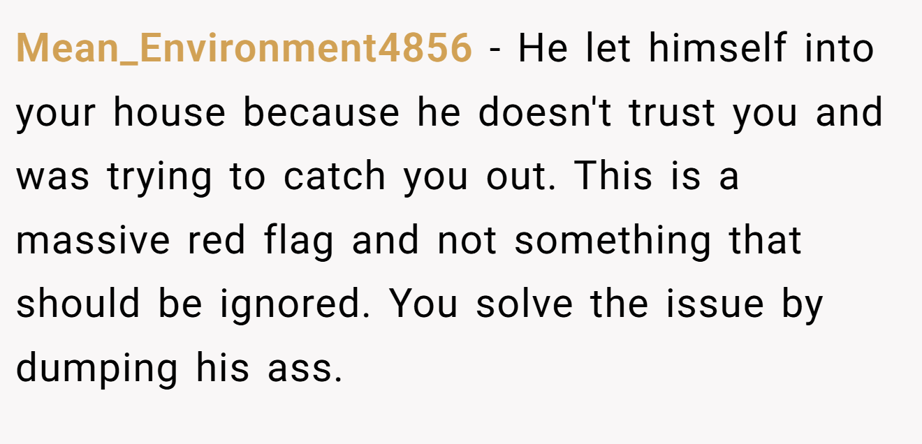 Mean_Environment4856 − He let himself into your house because he doesn't trust you and was trying to catch you out. This is a massive red flag and not something that should be ignored. You solve the issue by dumping his ass.