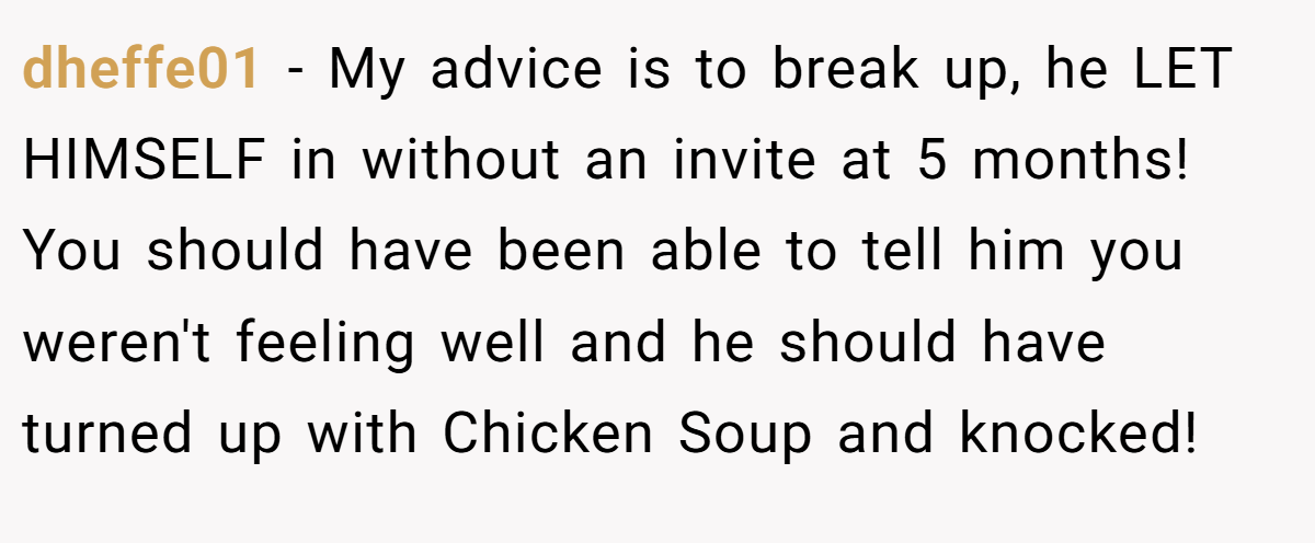 dheffe01 − My advice is to break up, he LET HIMSELF in without an invite at 5 months! You should have been able to tell him you weren't feeling well and he should have turned up with Chicken Soup and knocked!
