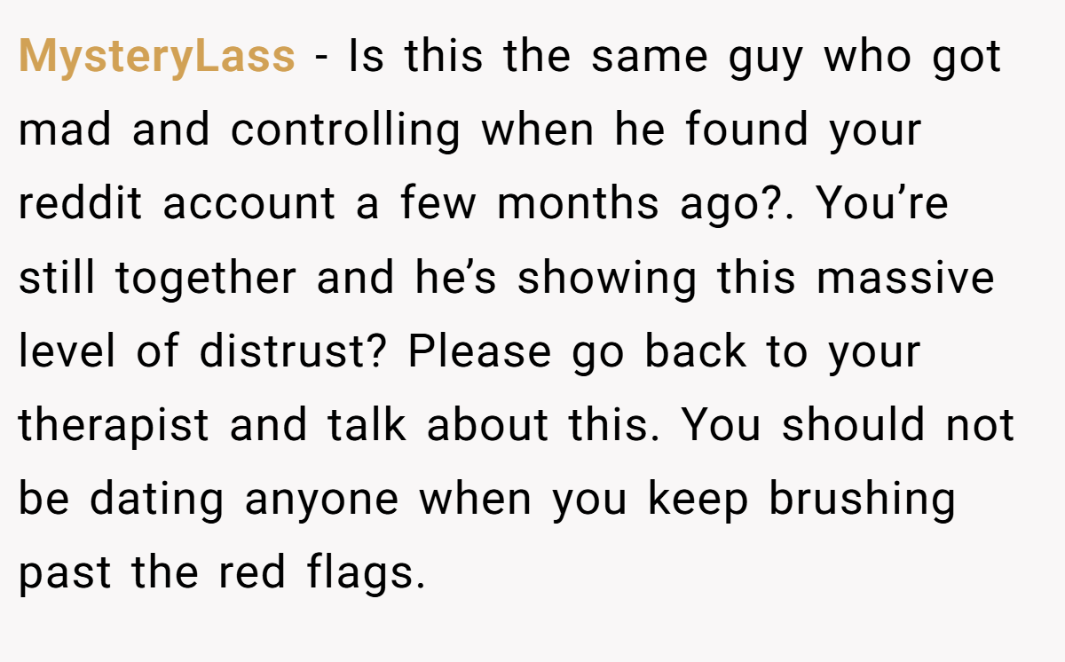 MysteryLass − Is this the same guy who got mad and controlling when he found your reddit account a few months ago?. You’re still together and he’s showing this massive level of distrust? Please go back to your therapist and talk about this. You should not be dating anyone when you keep brushing past the red flags.