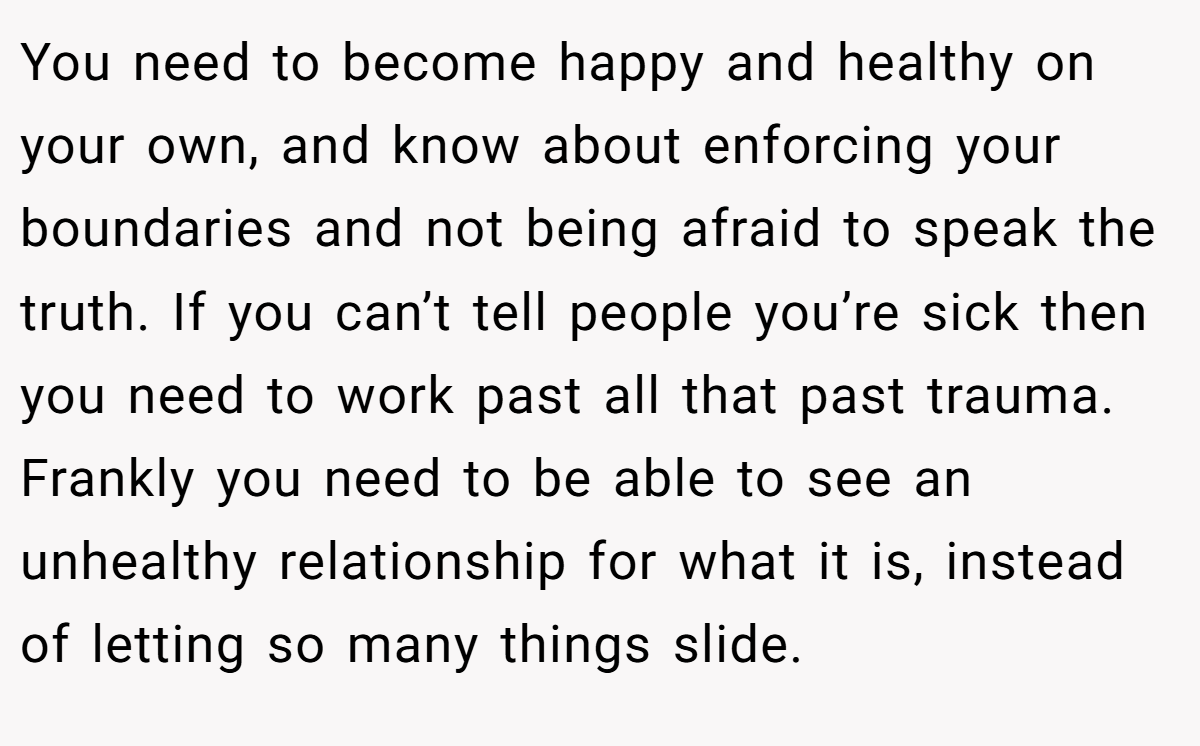 You need to become happy and healthy on your own, and know about enforcing your boundaries and not being afraid to speak the truth. If you can’t tell people you’re sick then you need to work past all that past trauma. Frankly you need to be able to see an unhealthy relationship for what it is, instead of letting so many things slide.