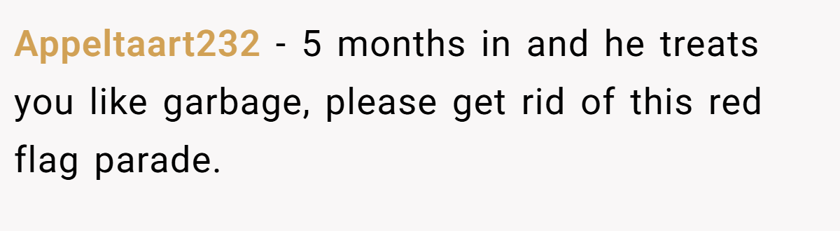 Appeltaart232 − 5 months in and he treats you like garbage, please get rid of this red flag parade.