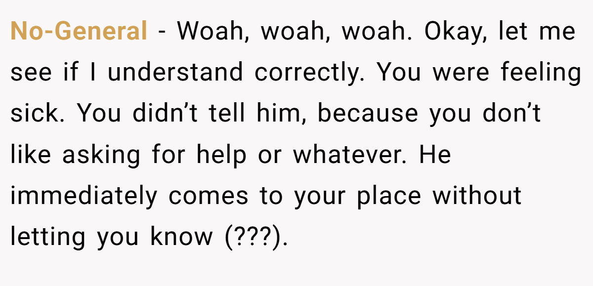 No-General − Woah, woah, woah. Okay, let me see if I understand correctly. You were feeling sick. You didn’t tell him, because you don’t like asking for help or whatever. He immediately comes to your place without letting you know (???).
