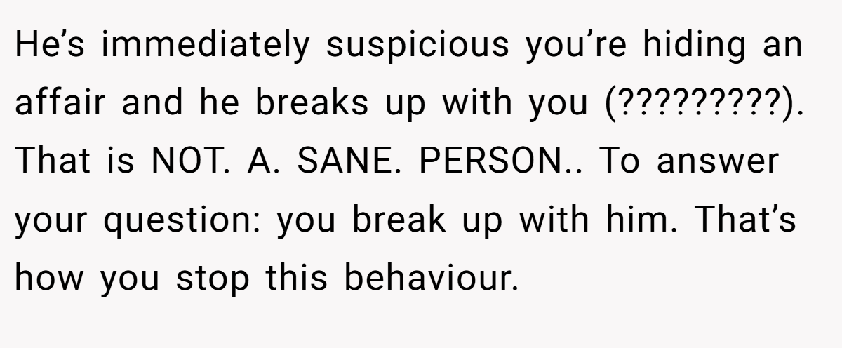 He’s immediately suspicious you’re hiding an affair and he breaks up with you (?????????). That is NOT. A. SANE. PERSON.. To answer your question: you break up with him. That’s how you stop this behaviour.