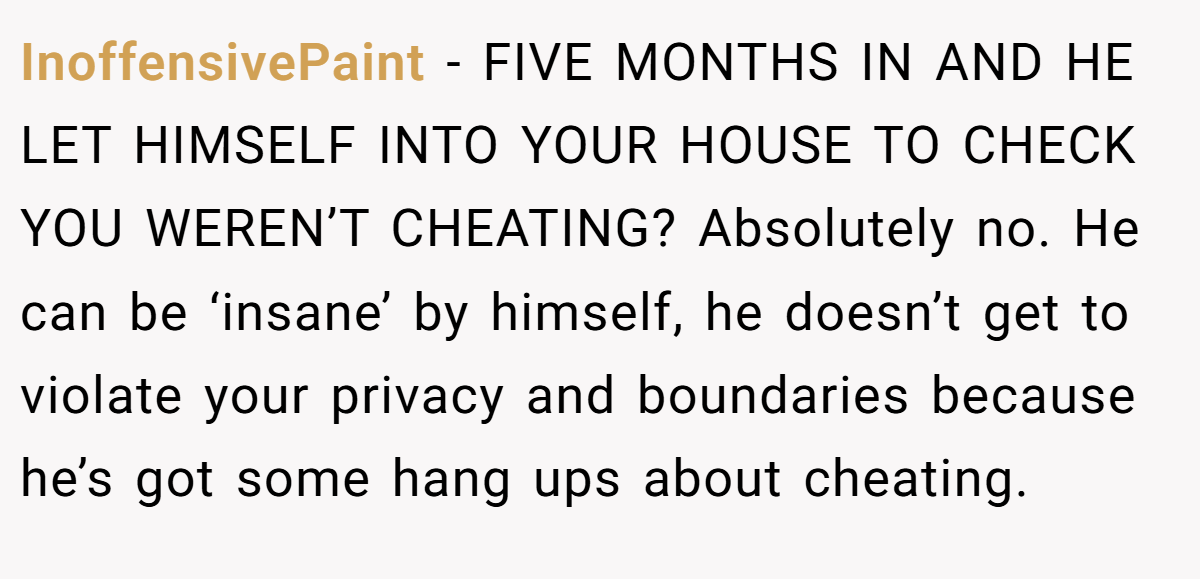 InoffensivePaint − FIVE MONTHS IN AND HE LET HIMSELF INTO YOUR HOUSE TO CHECK YOU WEREN’T CHEATING? Absolutely no. He can be ‘insane’ by himself, he doesn’t get to violate your privacy and boundaries because he’s got some hang ups about cheating.