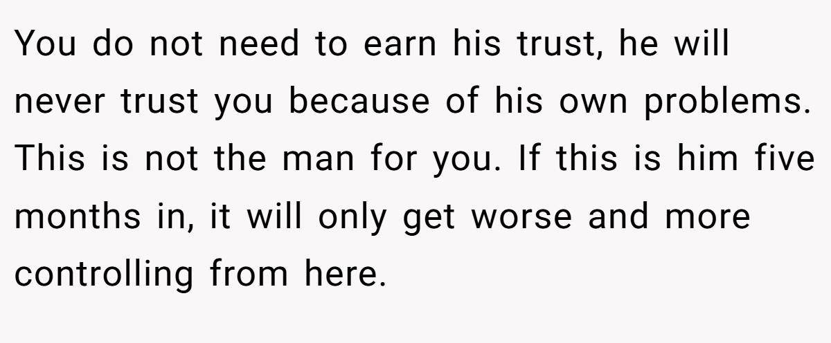 You do not need to earn his trust, he will never trust you because of his own problems. This is not the man for you. If this is him five months in, it will only get worse and more controlling from here.