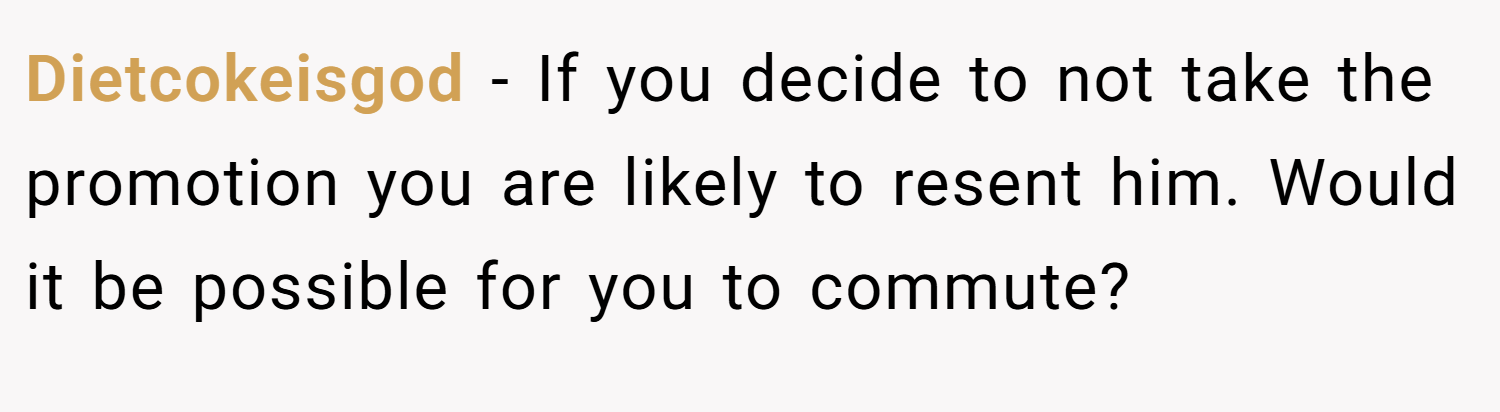 Dietcokeisgod − If you decide to not take the promotion you are likely to resent him. Would it be possible for you to commute?