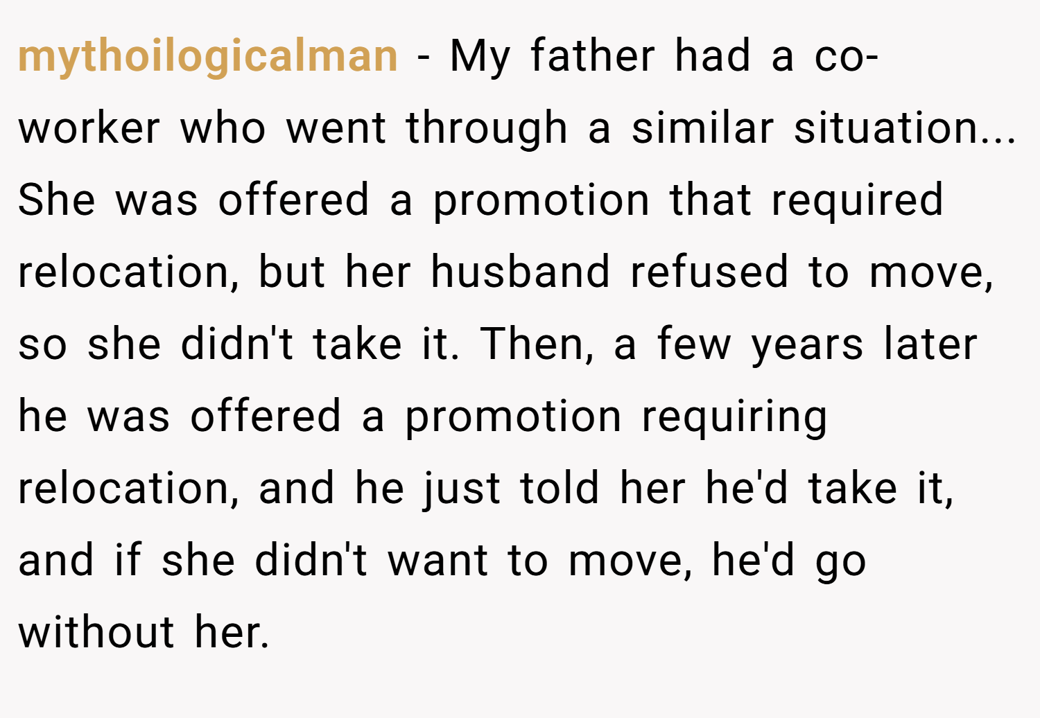 mythoilogicalman − My father had a co-worker who went through a similar situation... She was offered a promotion that required relocation, but her husband refused to move, so she didn't take it. Then, a few years later he was offered a promotion requiring relocation, and he just told her he'd take it, and if she didn't want to move, he'd go without her.
