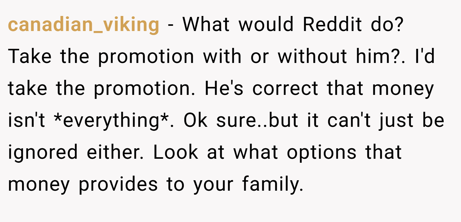 canadian_viking − What would Reddit do? Take the promotion with or without him?. I'd take the promotion. He's correct that money isn't *everything*. Ok sure..but it can't just be ignored either. Look at what options that money provides to your family.