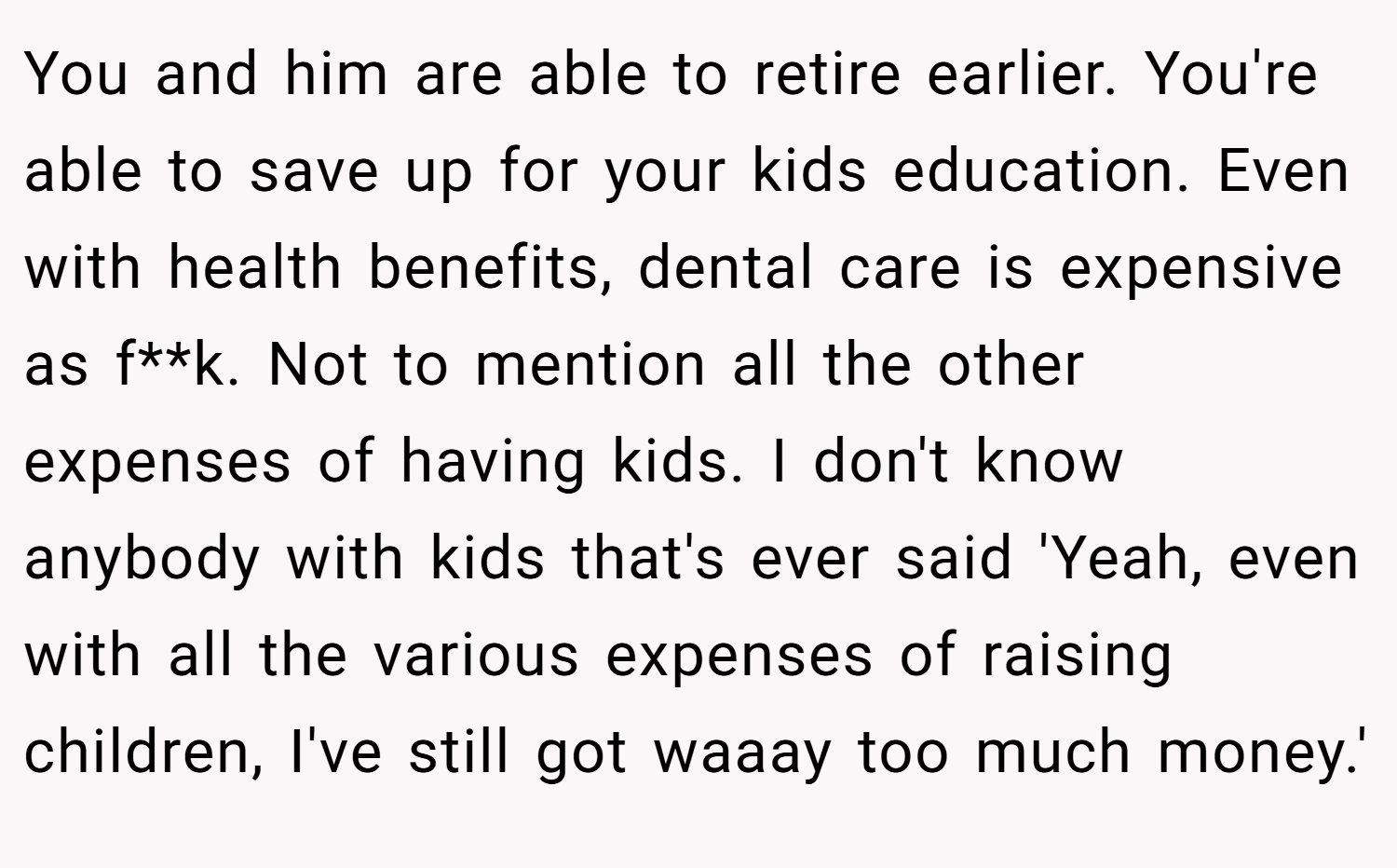 You and him are able to retire earlier. You're able to save up for your kids education. Even with health benefits, dental care is expensive as f**k. Not to mention all the other expenses of having kids. I don't know anybody with kids that's ever said 'Yeah, even with all the various expenses of raising children, I've still got waaay too much money.'