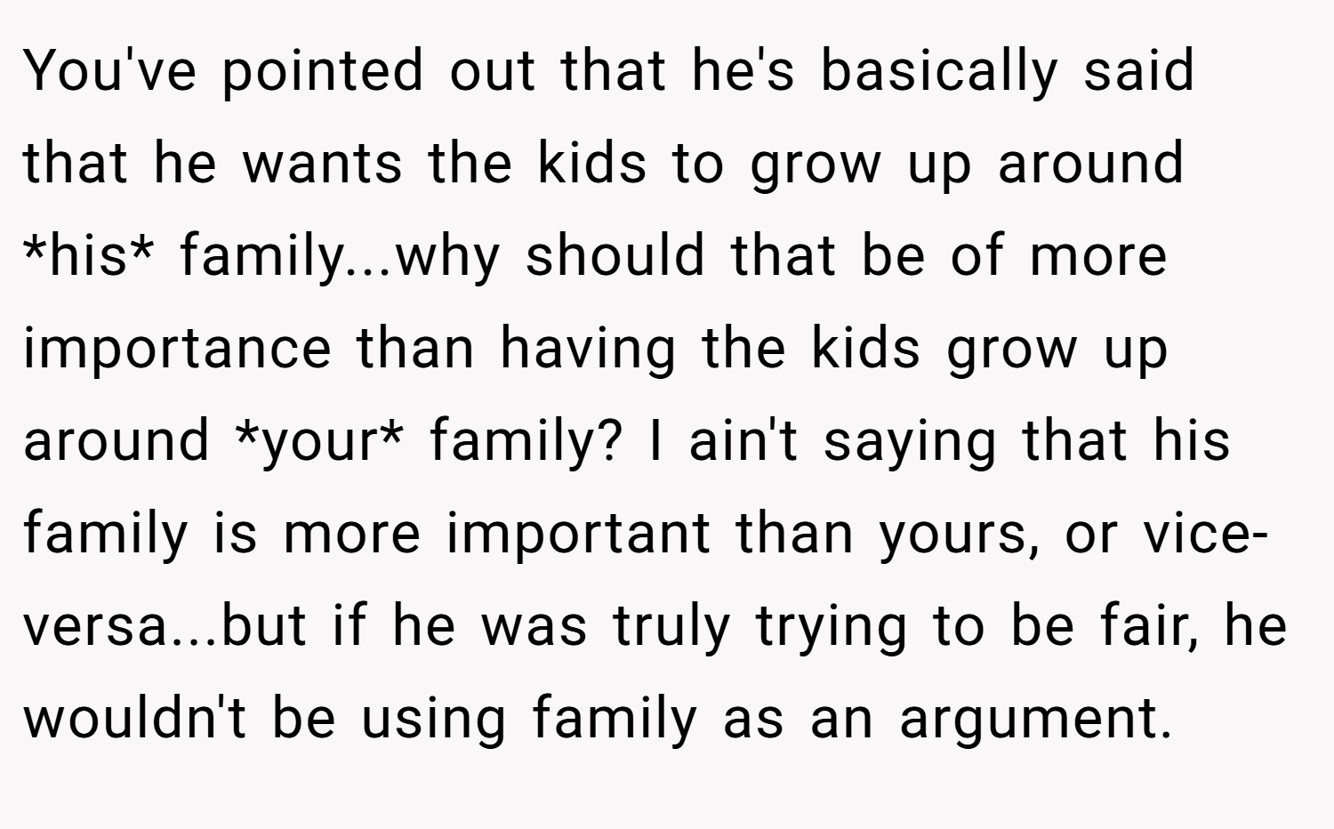 You've pointed out that he's basically said that he wants the kids to grow up around *his* family...why should that be of more importance than having the kids grow up around *your* family? I ain't saying that his family is more important than yours, or vice-versa...but if he was truly trying to be fair, he wouldn't be using family as an argument.