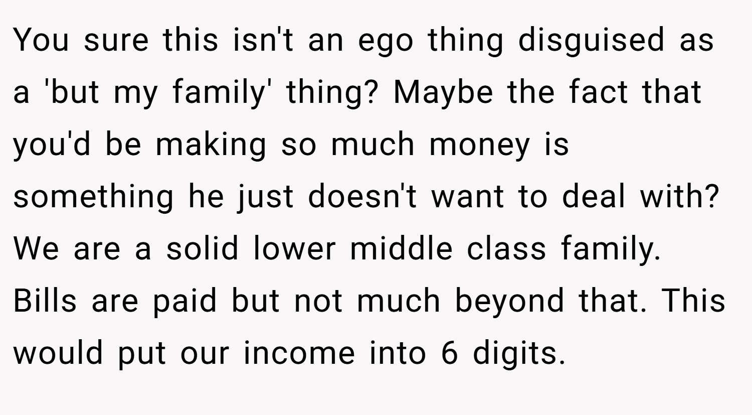 You sure this isn't an ego thing disguised as a 'but my family' thing? Maybe the fact that you'd be making so much money is something he just doesn't want to deal with? We are a solid lower middle class family. Bills are paid but not much beyond that. This would put our income into 6 digits.