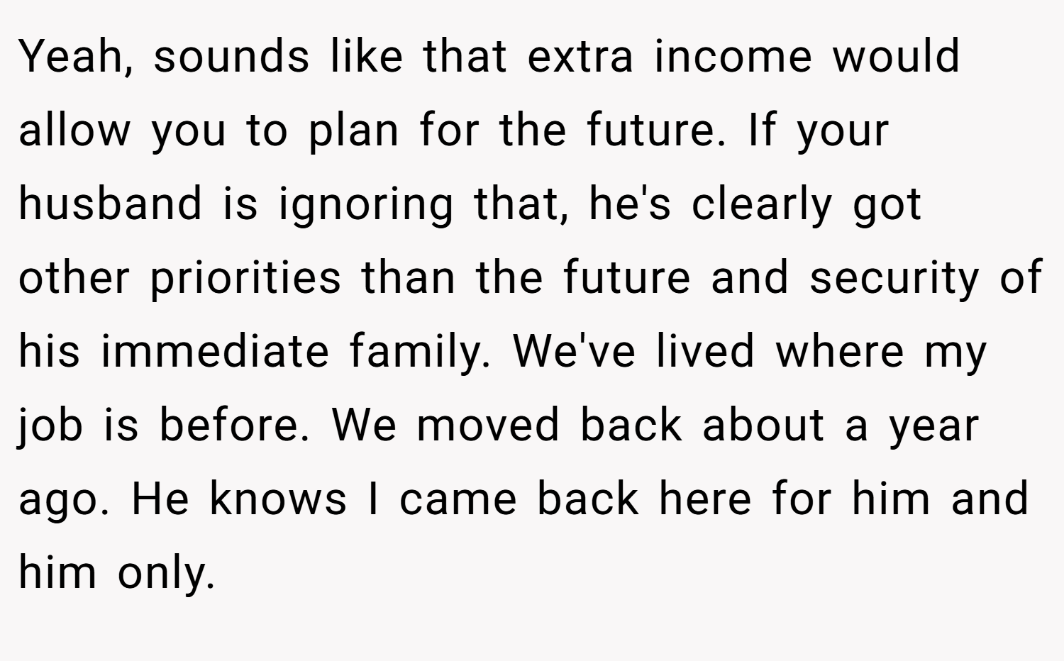Yeah, sounds like that extra income would allow you to plan for the future. If your husband is ignoring that, he's clearly got other priorities than the future and security of his immediate family. We've lived where my job is before. We moved back about a year ago. He knows I came back here for him and him only.